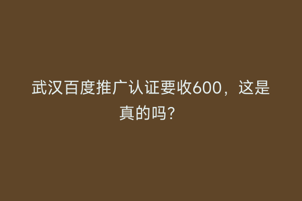 武汉百度推广认证要收600，这是真的吗？
