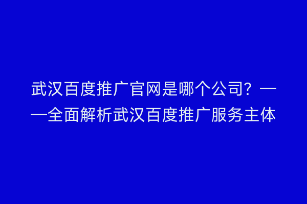 武汉百度推广官网是哪个公司？——全面解析武汉百度推广服务主体