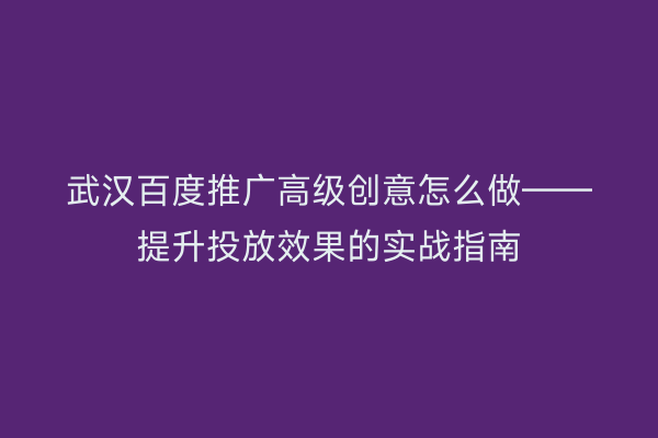 武汉百度推广高级创意怎么做——提升投放效果的实战指南