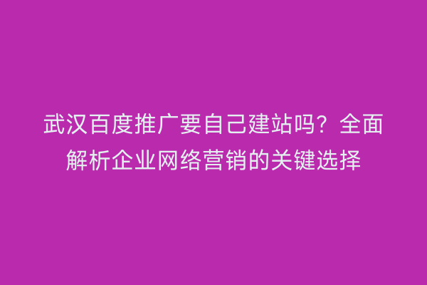 武汉百度推广要自己建站吗？全面解析企业网络营销的关键选择
