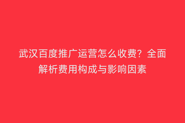 武汉百度推广运营怎么收费？全面解析费用构成与影响因素