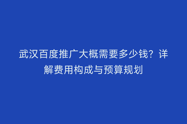 武汉百度推广大概需要多少钱？详解费用构成与预算规划