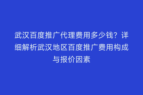 武汉百度推广代理费用多少钱？详细解析武汉地区百度推广费用构成与报价因素