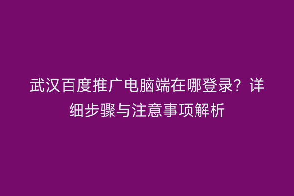 武汉百度推广电脑端在哪登录？详细步骤与注意事项解析