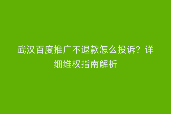 武汉百度推广不退款怎么投诉？详细维权指南解析