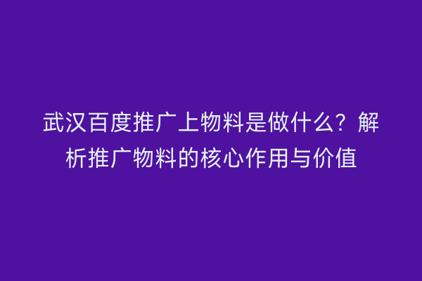 武汉百度推广上物料是做什么？解析推广物料的核心作用与价值