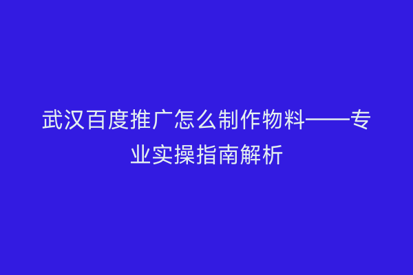 武汉百度推广怎么制作物料——专业实操指南解析