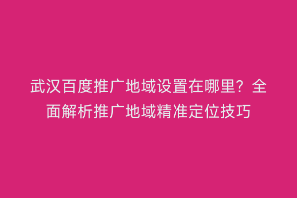 武汉百度推广地域设置在哪里？全面解析推广地域精准定位技巧