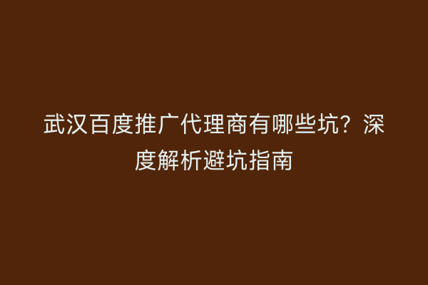 武汉百度推广代理商有哪些坑？深度解析避坑指南