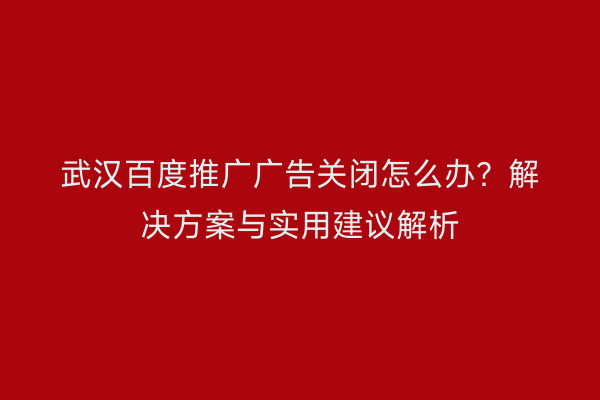 武汉百度推广广告关闭怎么办？解决方案与实用建议解析