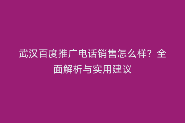武汉百度推广电话销售怎么样？全面解析与实用建议
