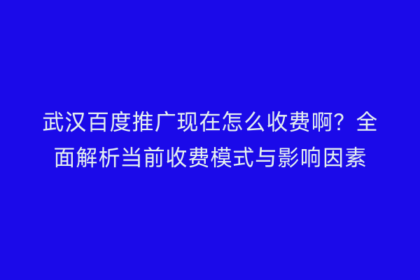武汉百度推广现在怎么收费啊？全面解析当前收费模式与影响因素