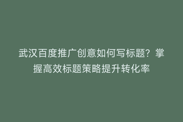 武汉百度推广创意如何写标题？掌握高效标题策略提升转化率