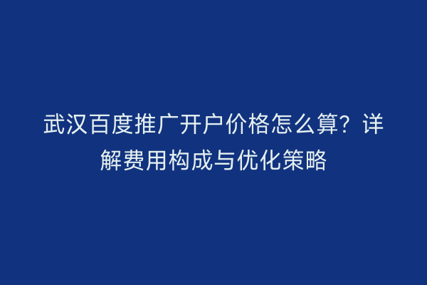 武汉百度推广开户价格怎么算？详解费用构成与优化策略