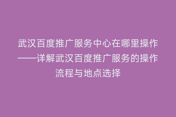 武汉百度推广服务中心在哪里操作——详解武汉百度推广服务的操作流程与地点选择