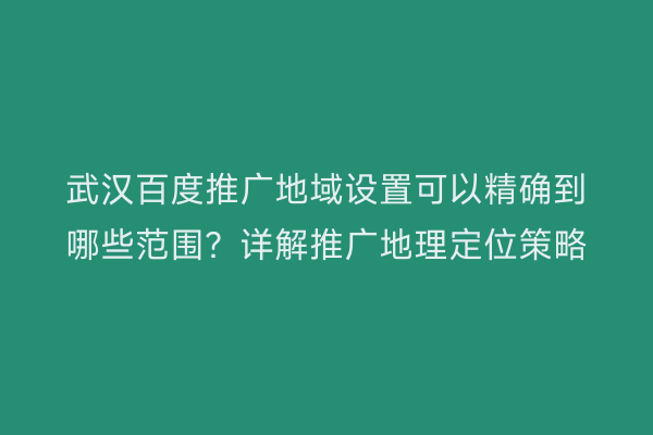 武汉百度推广地域设置可以精确到哪些范围？详解推广地理定位策略