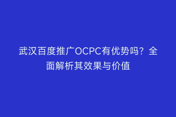 武汉百度推广OCPC有优势吗？全面解析其效果与价值