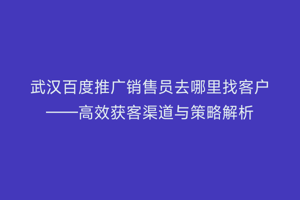 武汉百度推广销售员去哪里找客户——高效获客渠道与策略解析