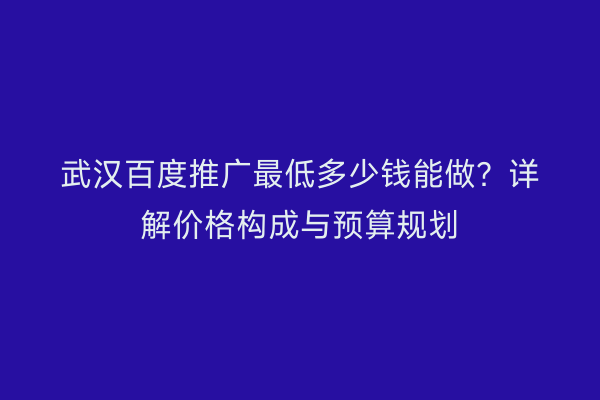 武汉百度推广最低多少钱能做？详解价格构成与预算规划