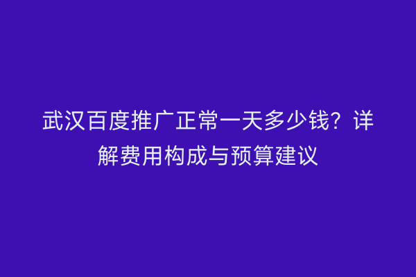 武汉百度推广正常一天多少钱？详解费用构成与预算建议