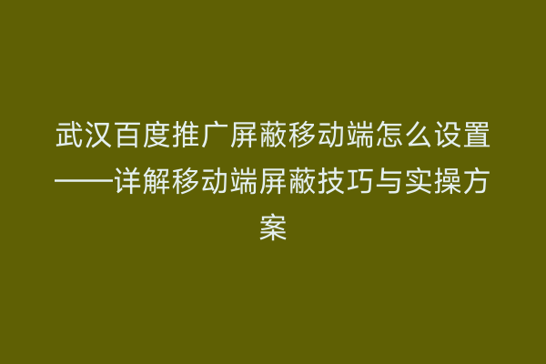 武汉百度推广屏蔽移动端怎么设置——详解移动端屏蔽技巧与实操方案