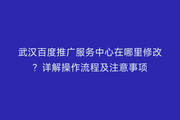 武汉百度推广服务中心在哪里修改？详解操作流程及注意事项