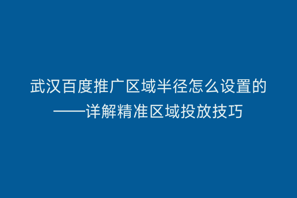 武汉百度推广区域半径怎么设置的——详解精准区域投放技巧