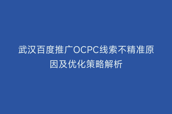 武汉百度推广OCPC线索不精准原因及优化策略解析