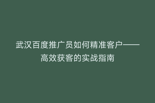 武汉百度推广员如何精准客户——高效获客的实战指南