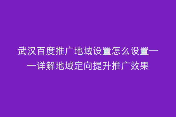 武汉百度推广地域设置怎么设置——详解地域定向提升推广效果