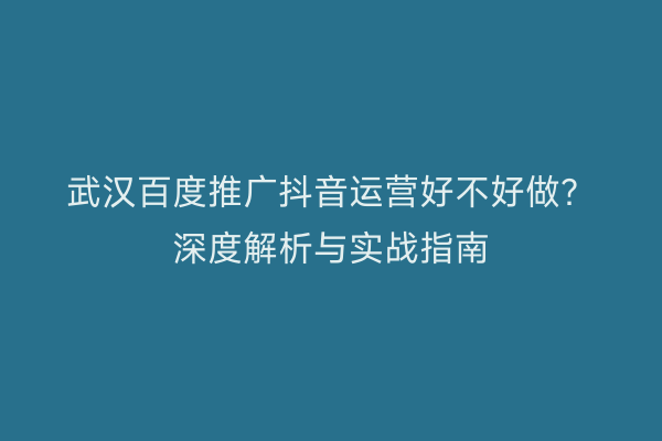 武汉百度推广抖音运营好不好做？深度解析与实战指南