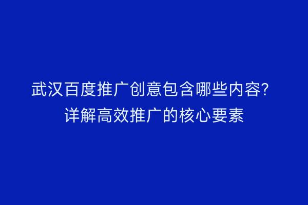 武汉百度推广创意包含哪些内容？详解高效推广的核心要素