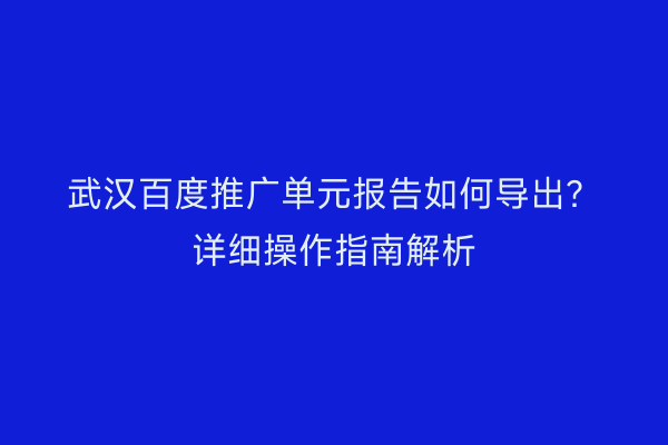 武汉百度推广单元报告如何导出？详细操作指南解析