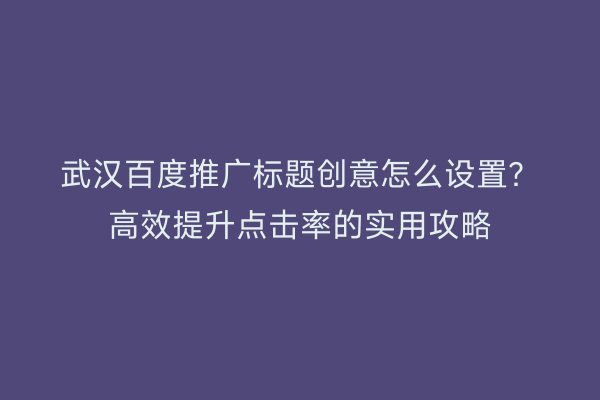 武汉百度推广标题创意怎么设置？高效提升点击率的实用攻略