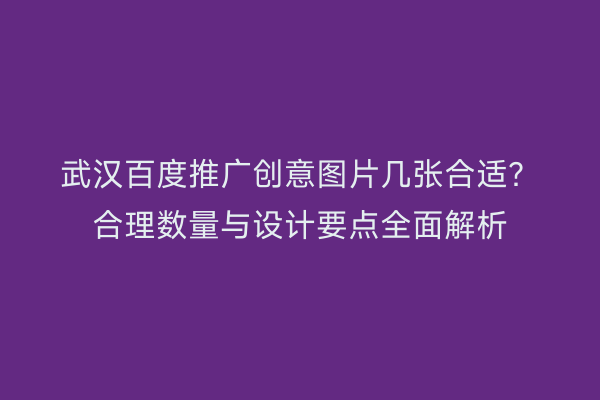 武汉百度推广创意图片几张合适？合理数量与设计要点全面解析
