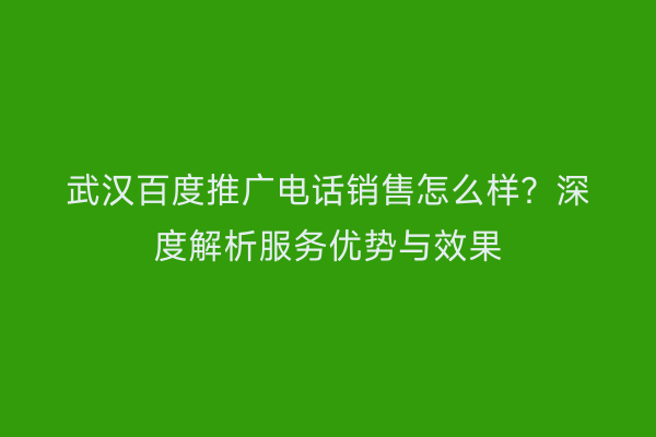 武汉百度推广电话销售怎么样？深度解析服务优势与效果
