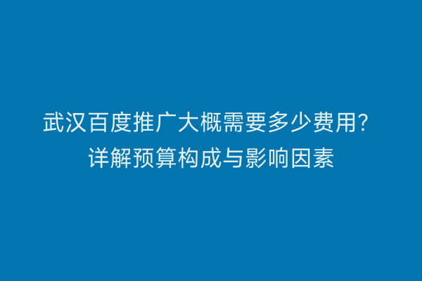 武汉百度推广大概需要多少费用？详解预算构成与影响因素