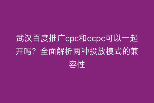 武汉百度推广cpc和ocpc可以一起开吗？全面解析两种投放模式的兼容性