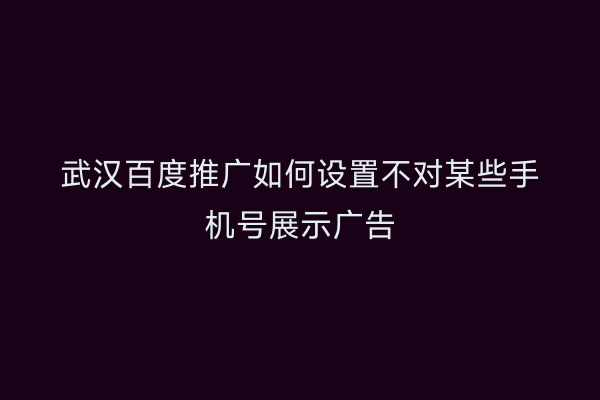 武汉百度推广如何设置不对某些手机号展示广告