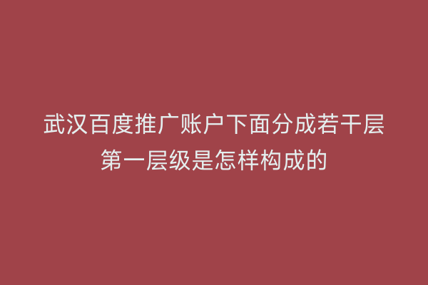 武汉百度推广账户下面分成若干层第一层级是怎样构成的