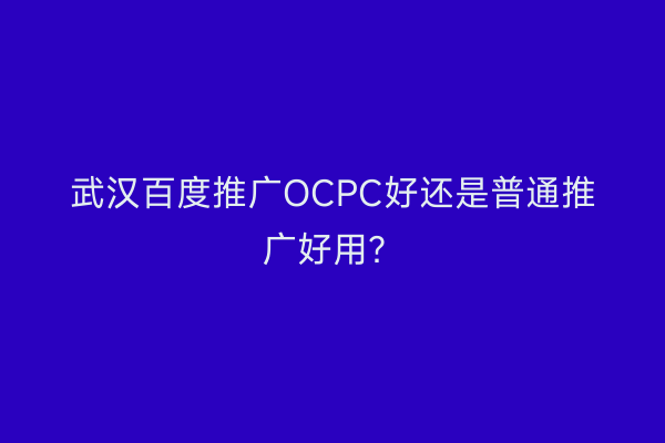 武汉百度推广OCPC好还是普通推广好用？