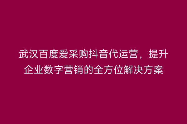 武汉百度爱采购抖音代运营，提升企业数字营销的全方位解决方案
