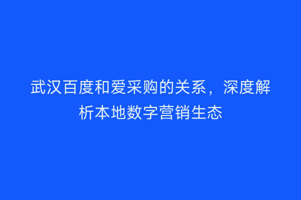 武汉百度和爱采购的关系，深度解析本地数字营销生态