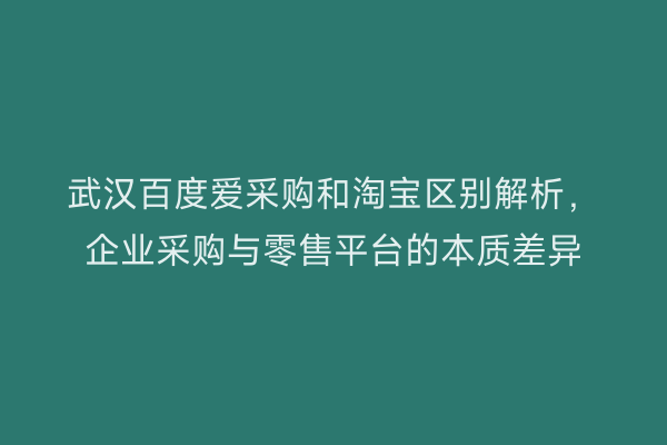 武汉百度爱采购和淘宝区别解析，企业采购与零售平台的本质差异