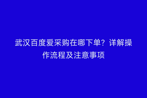 武汉百度爱采购在哪下单？详解操作流程及注意事项