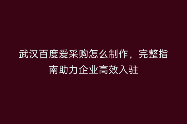武汉百度爱采购怎么制作，完整指南助力企业高效入驻
