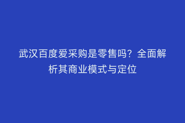 武汉百度爱采购是零售吗？全面解析其商业模式与定位