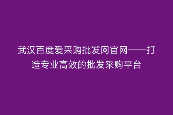 武汉百度爱采购批发网官网——打造专业高效的批发采购平台