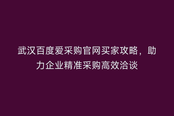 武汉百度爱采购官网买家攻略，助力企业精准采购高效洽谈