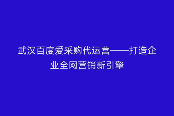 武汉百度爱采购代运营——打造企业全网营销新引擎